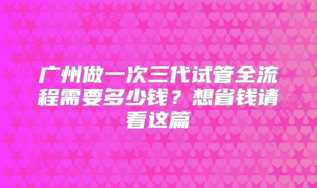 广州做一次三代试管全流程需要多少钱？想省钱请看这篇