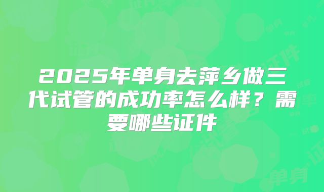 2025年单身去萍乡做三代试管的成功率怎么样？需要哪些证件