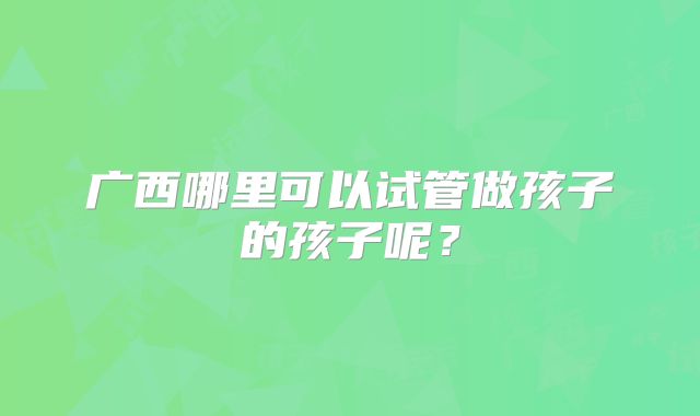 广西哪里可以试管做孩子的孩子呢?