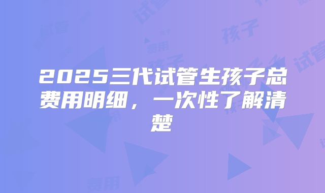 2025三代试管生孩子总费用明细,一次性了解清楚