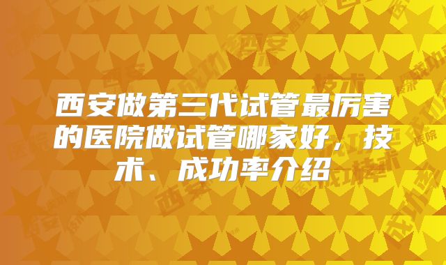 西安做第三代试管最厉害的医院做试管哪家好，技术、成功率介绍