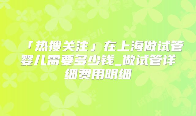 「热搜关注」在上海做试管婴儿需要多少钱_做试管详细费用明细