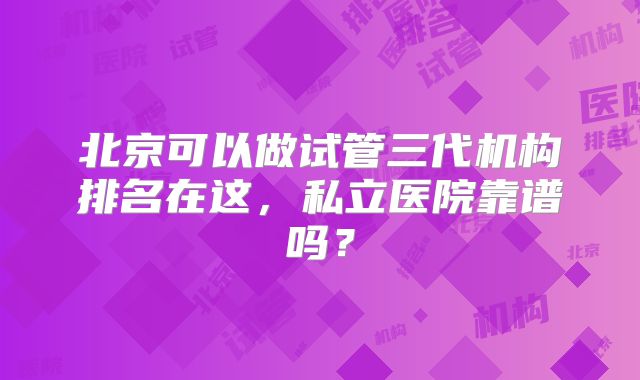 北京可以做试管三代机构排名在这，私立医院靠谱吗？