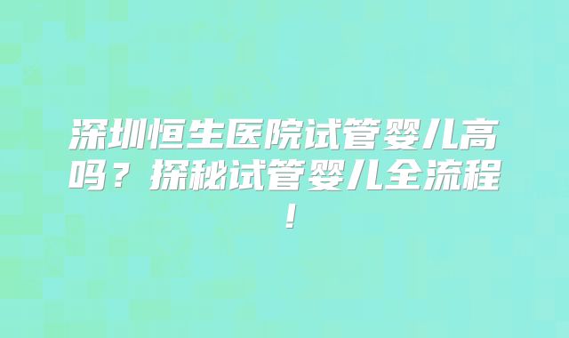深圳恒生医院试管婴儿高吗?探秘试管婴儿全流程!
