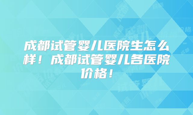成都试管婴儿医院生怎么样!成都试管婴儿各医院价格!