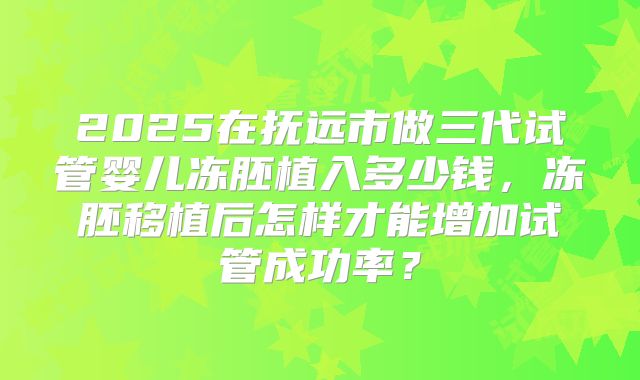2025在抚远市做三代试管婴儿冻胚植入多少钱，冻胚移植后怎样才能增加试管成功率？