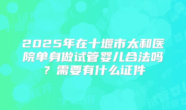 2025年在十堰市太和医院单身做试管婴儿合法吗？需要有什么证件