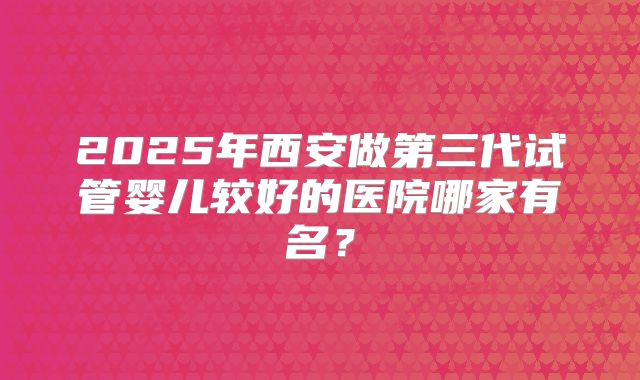 2025年西安做第三代试管婴儿较好的医院哪家有名？