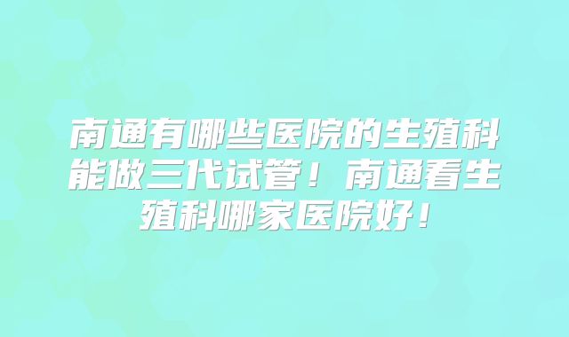 南通有哪些医院的生殖科能做三代试管!南通看生殖科哪家医院好!