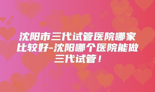 沈阳市三代试管医院哪家比较好-沈阳哪个医院能做三代试管！