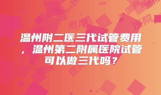 温州附二医三代试管费用,温州第二附属医院试管可以做三代吗?