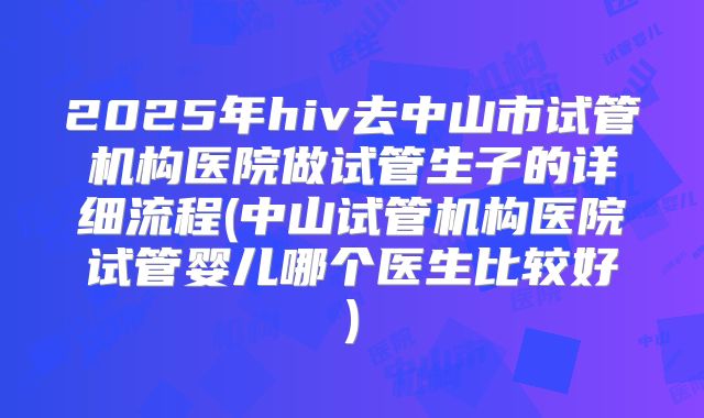 2025年hiv去中山市试管机构医院做试管生子的详细流程(中山试管机构医院试管婴儿哪个医生比较好)