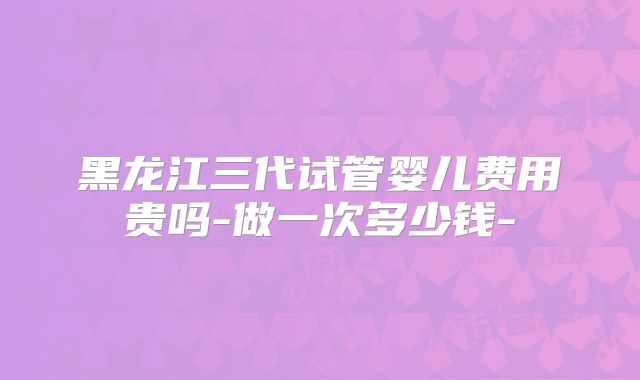 黑龙江三代试管婴儿费用贵吗-做一次多少钱-