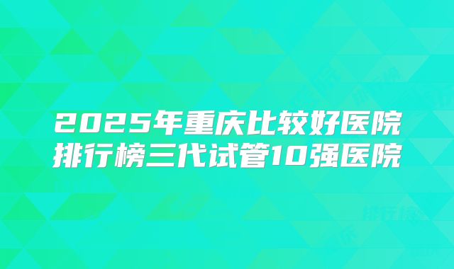 2025年重庆比较好医院排行榜三代试管10强医院