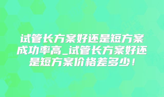 试管长方案好还是短方案成功率高_试管长方案好还是短方案价格差多少！