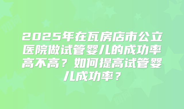 2025年在瓦房店市公立医院做试管婴儿的成功率高不高?如何提高试管婴儿成功率?