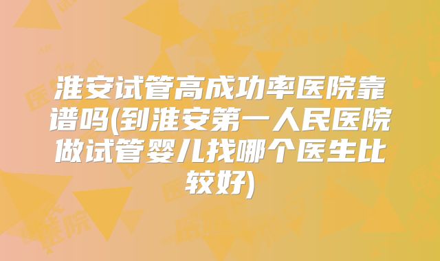淮安试管高成功率医院靠谱吗(到淮安第一人民医院做试管婴儿找哪个医生比较好)