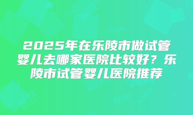 2025年在乐陵市做试管婴儿去哪家医院比较好?乐陵市试管婴儿医院推荐