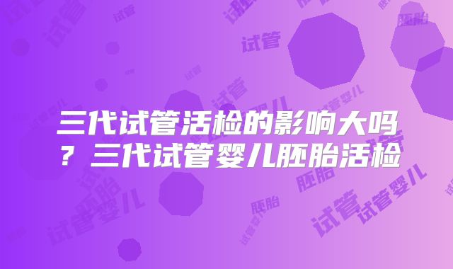 三代试管活检的影响大吗?三代试管婴儿胚胎活检