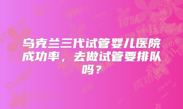 乌克兰三代试管婴儿医院成功率,去做试管要排队吗?