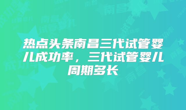 热点头条南昌三代试管婴儿成功率,三代试管婴儿周期多长