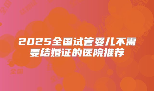 2025全国试管婴儿不需要结婚证的医院推荐