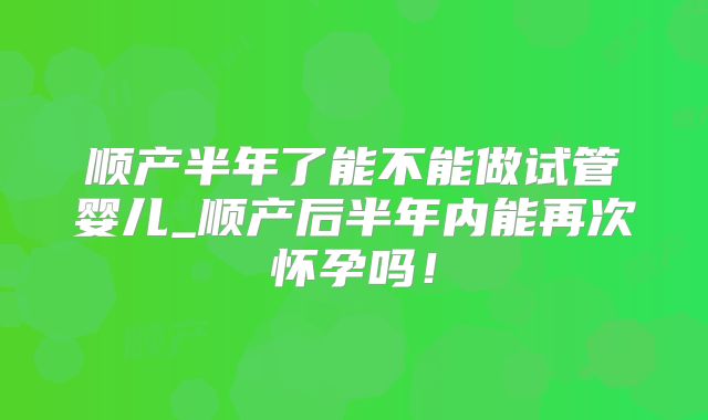 顺产半年了能不能做试管婴儿_顺产后半年内能再次怀孕吗！