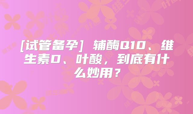 [试管备孕] 辅酶Q10、维生素D、叶酸，到底有什么妙用？