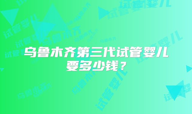 乌鲁木齐第三代试管婴儿要多少钱?