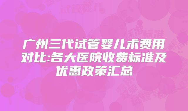 广州三代试管婴儿术费用对比:各大医院收费标准及优惠政策汇总