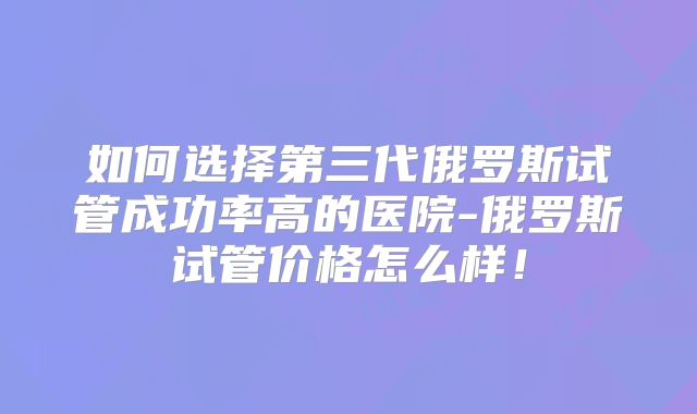 如何选择第三代俄罗斯试管成功率高的医院-俄罗斯试管价格怎么样！