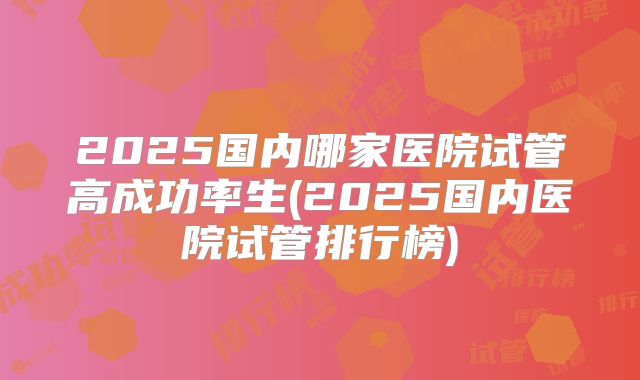 2025国内哪家医院试管高成功率生(2025国内医院试管排行榜)