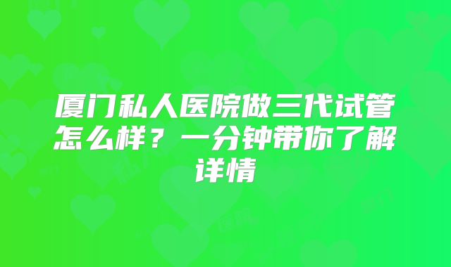 厦门私人医院做三代试管怎么样？一分钟带你了解详情