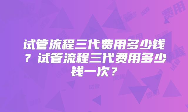 试管流程三代费用多少钱?试管流程三代费用多少钱一次?