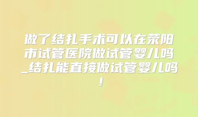 做了结扎手术可以在荥阳市试管医院做试管婴儿吗_结扎能直接做试管婴儿吗！
