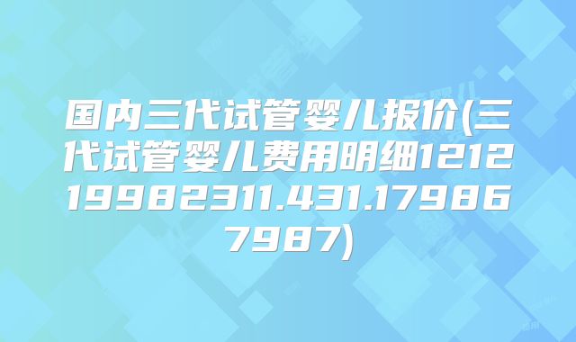 国内三代试管婴儿报价(三代试管婴儿费用明细121219982311.431.179867987)