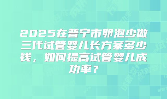 2025在普宁市卵泡少做三代试管婴儿长方案多少钱，如何提高试管婴儿成功率？