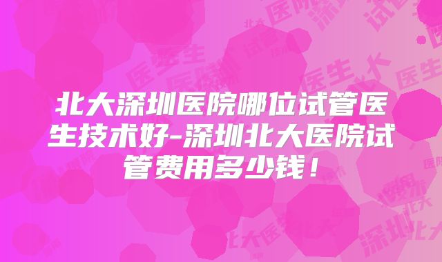 北大深圳医院哪位试管医生技术好-深圳北大医院试管费用多少钱！