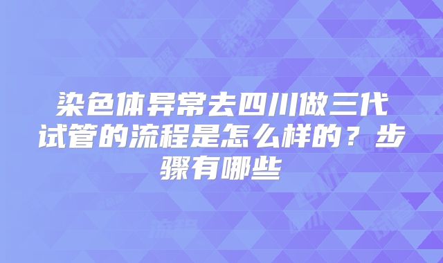 染色体异常去四川做三代试管的流程是怎么样的?步骤有哪些