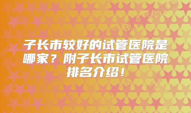 子长市较好的试管医院是哪家?附子长市试管医院排名介绍!
