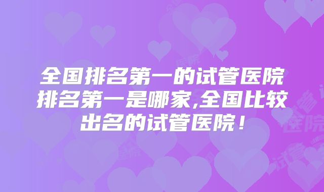 全国排名第一的试管医院排名第一是哪家,全国比较出名的试管医院！