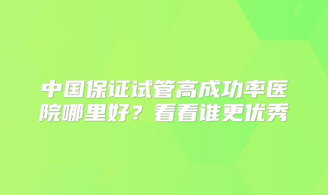 中国保证试管高成功率医院哪里好？看看谁更优秀