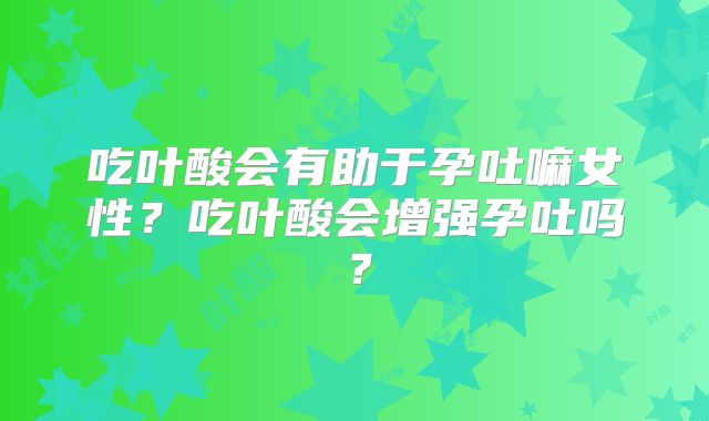 吃叶酸会有助于孕吐嘛女性？吃叶酸会增强孕吐吗？