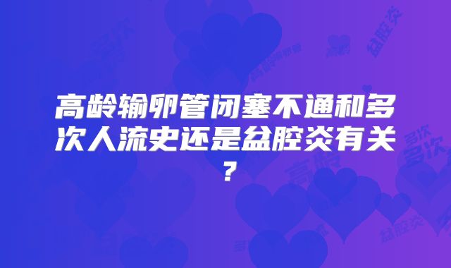 高龄输卵管闭塞不通和多次人流史还是盆腔炎有关？