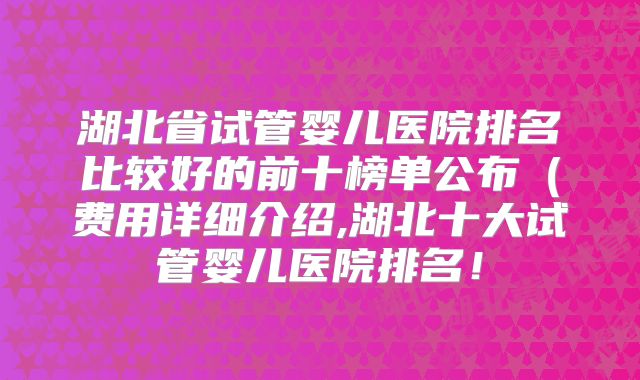 湖北省试管婴儿医院排名比较好的前十榜单公布(费用详细介绍,湖北十大试管婴儿医院排名!
