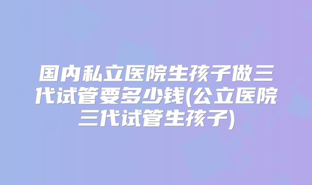 国内私立医院生孩子做三代试管要多少钱(公立医院三代试管生孩子)