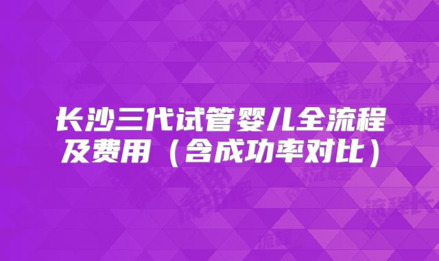 长沙三代试管婴儿全流程及费用(含成功率对比)
