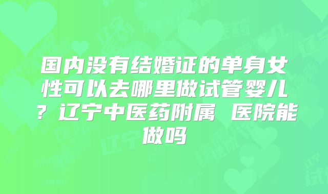 国内没有结婚证的单身女性可以去哪里做试管婴儿?辽宁中医药附属 医院能做吗
