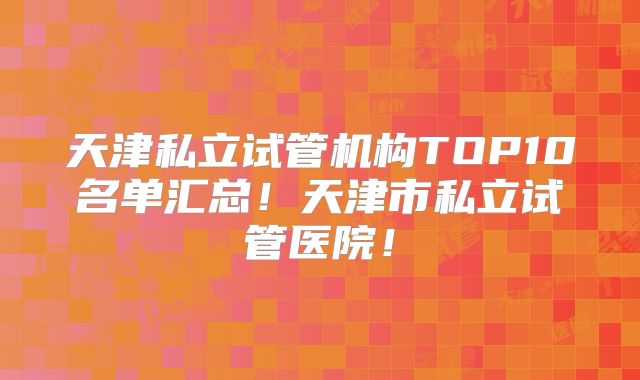 天津私立试管机构TOP10名单汇总！天津市私立试管医院！