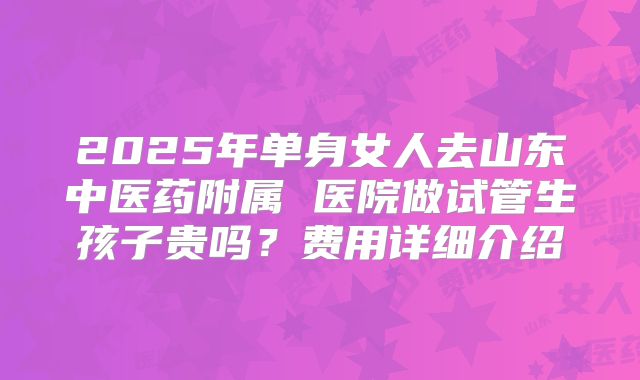 2025年单身女人去山东中医药附属 医院做试管生孩子贵吗？费用详细介绍